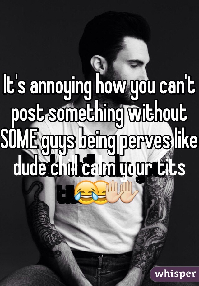 It's annoying how you can't post something without SOME guys being perves like dude chill calm your tits😂✋