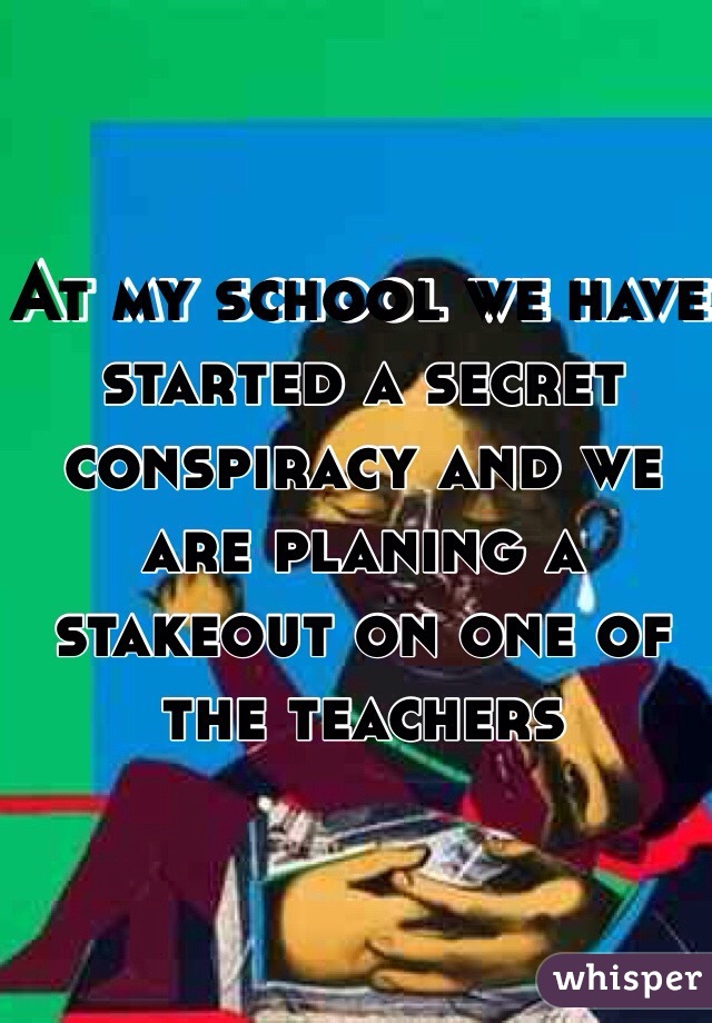 At my school we have started a secret conspiracy and we are planing a stakeout on one of the teachers
