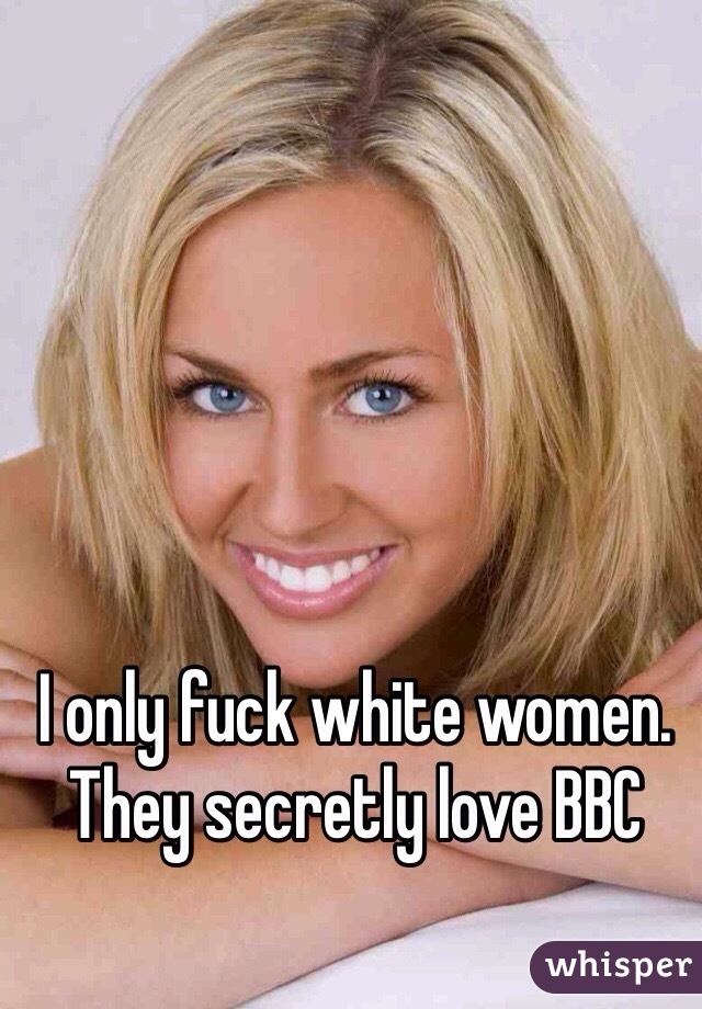 I only fuck white women. They secretly love BBC