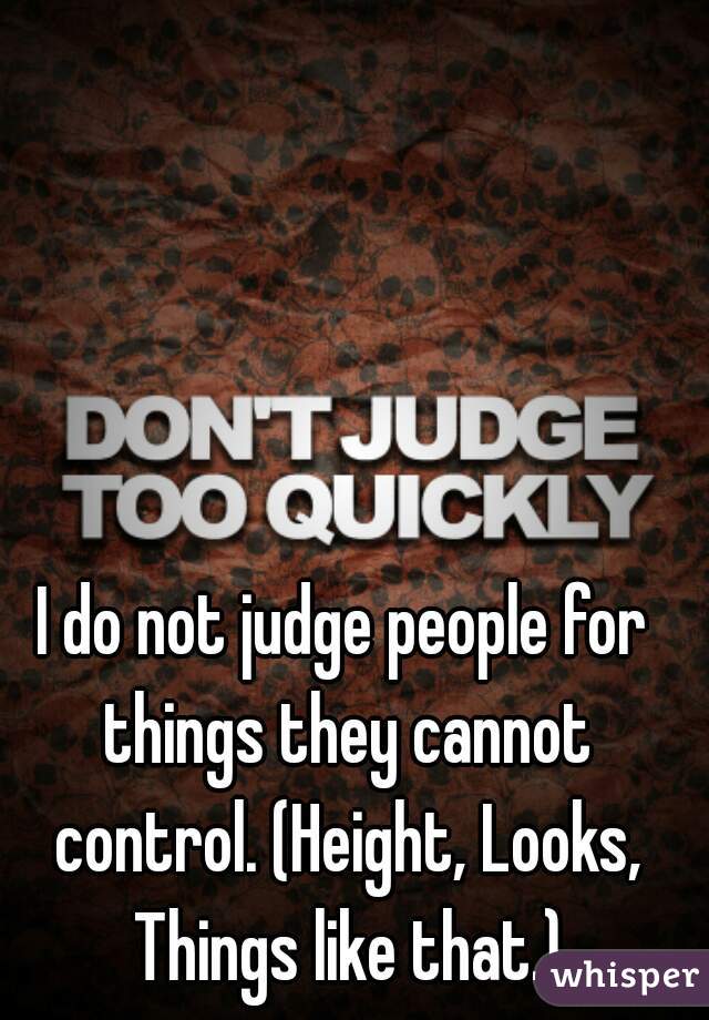 I do not judge people for things they cannot control. (Height, Looks, Things like that.)