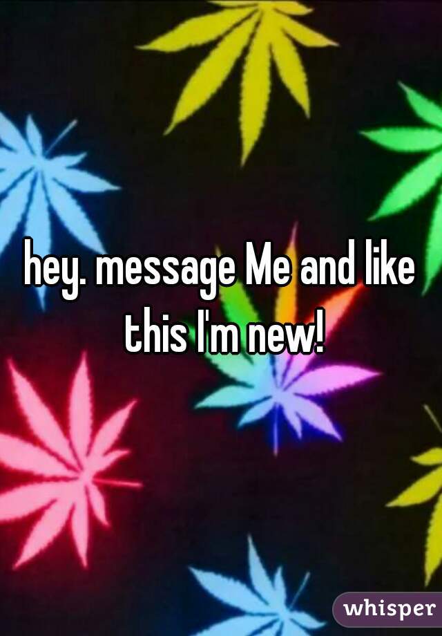 hey. message Me and like this I'm new!