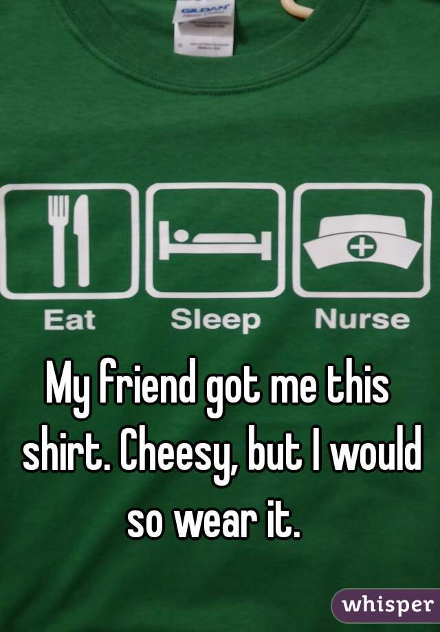 My friend got me this shirt. Cheesy, but I would so wear it.  