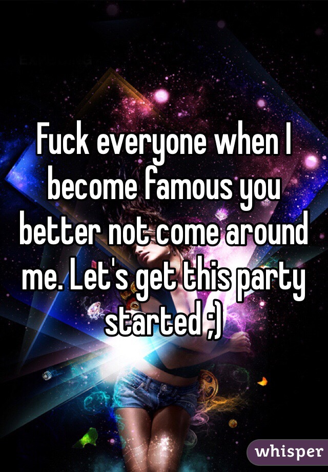 Fuck everyone when I become famous you better not come around me. Let's get this party started ;)