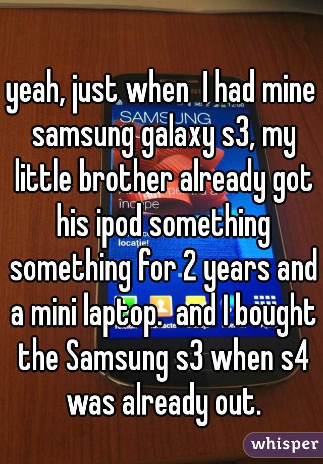 yeah, just when  I had mine samsung galaxy s3, my little brother already got his ipod something something for 2 years and a mini laptop.  and I bought the Samsung s3 when s4 was already out.