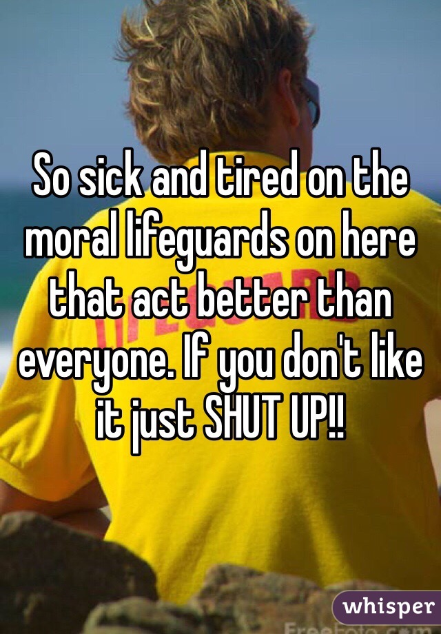 So sick and tired on the moral lifeguards on here that act better than everyone. If you don't like it just SHUT UP!!