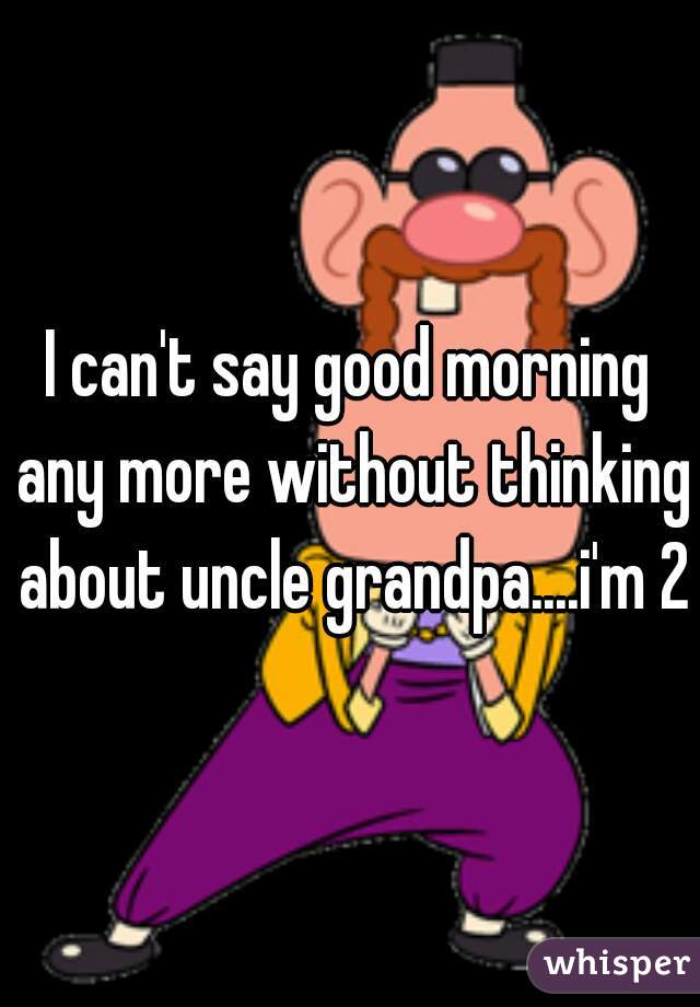 I can't say good morning any more without thinking about uncle grandpa....i'm 20