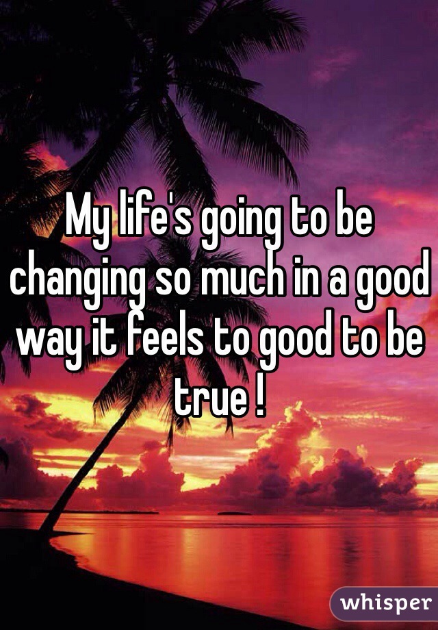 My life's going to be changing so much in a good way it feels to good to be true !