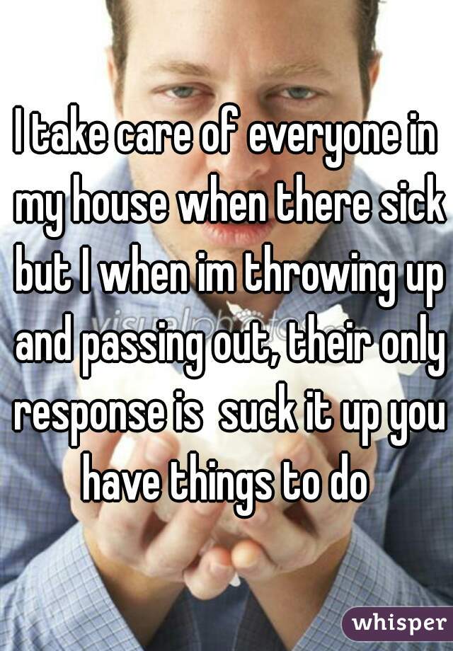 I take care of everyone in my house when there sick but I when im throwing up and passing out, their only response is  suck it up you have things to do 