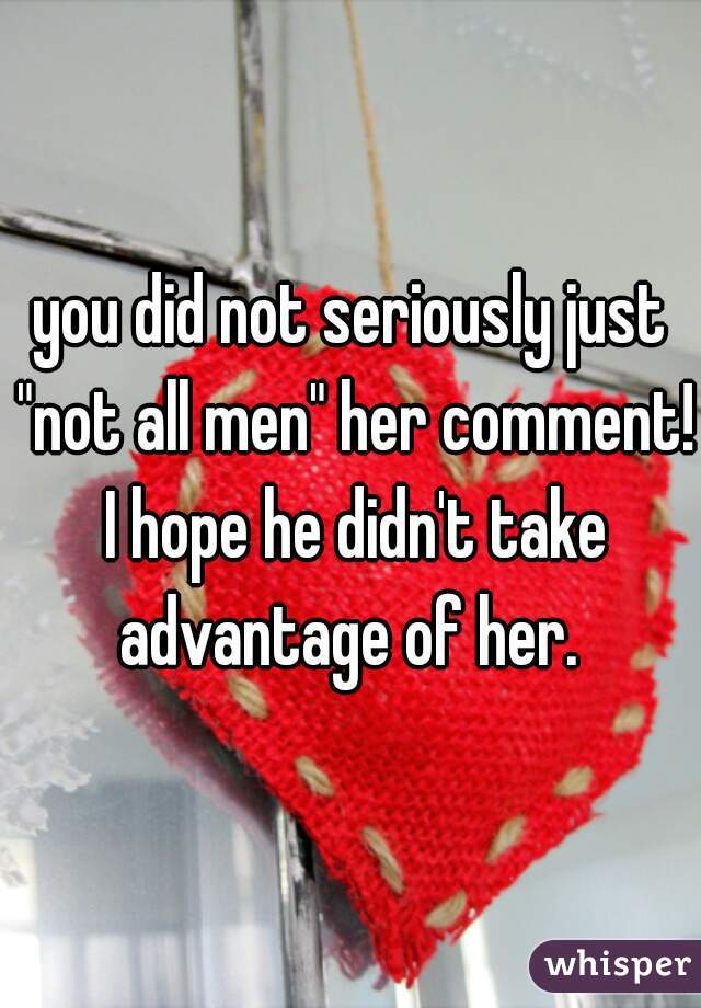 you did not seriously just "not all men" her comment! I hope he didn't take advantage of her. 