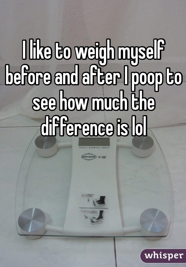 I like to weigh myself before and after I poop to see how much the difference is lol 