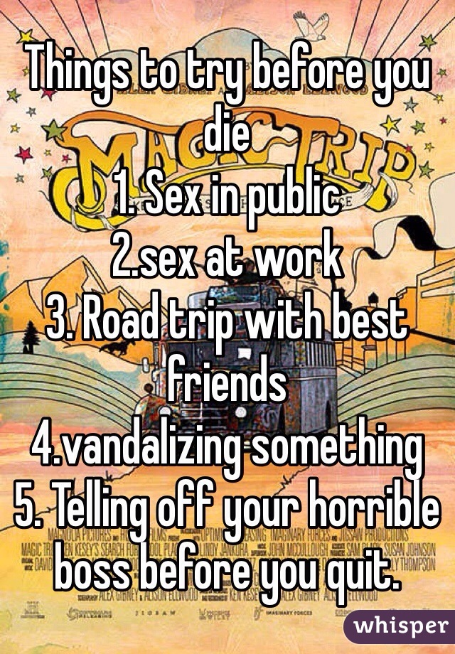 Things to try before you die
1. Sex in public
2.sex at work
3. Road trip with best friends
4.vandalizing something
5. Telling off your horrible boss before you quit. 