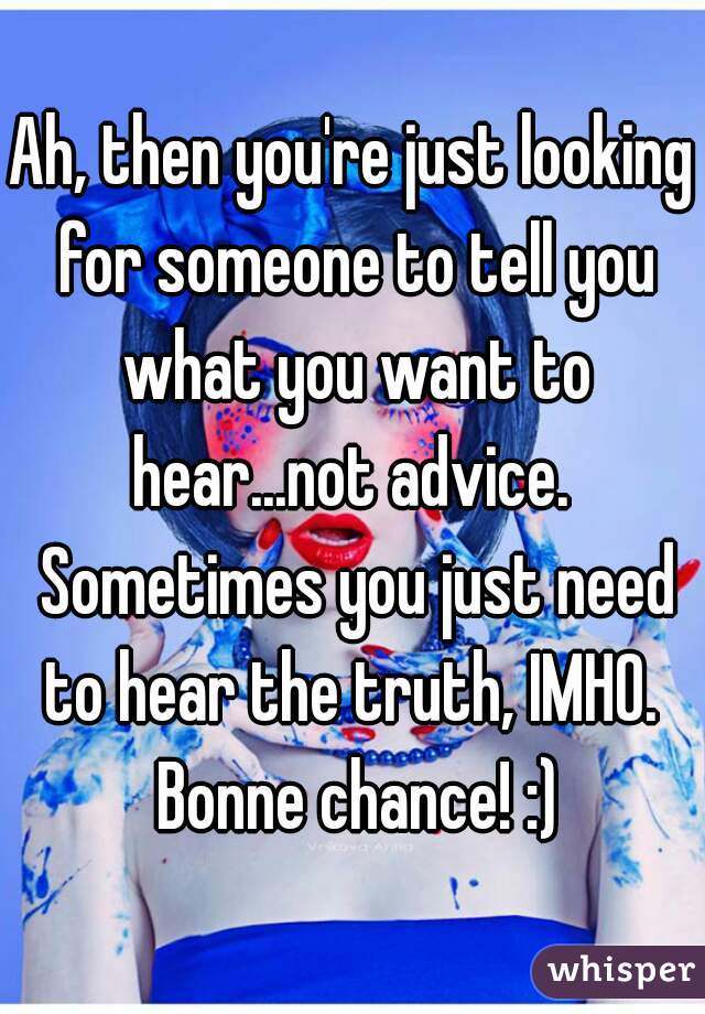 Ah, then you're just looking for someone to tell you what you want to hear...not advice.  Sometimes you just need to hear the truth, IMHO.  Bonne chance! :)