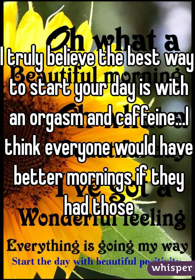 I truly believe the best way to start your day is with an orgasm and caffeine...I think everyone would have better mornings if they had those