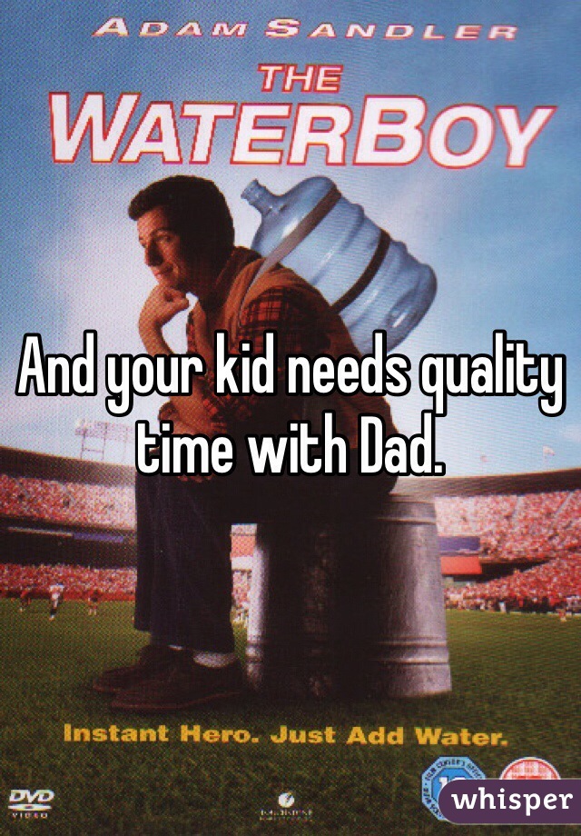 And your kid needs quality time with Dad. 