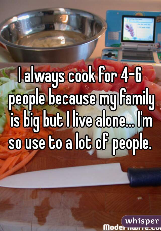I always cook for 4-6 people because my family is big but I live alone... I'm so use to a lot of people. 