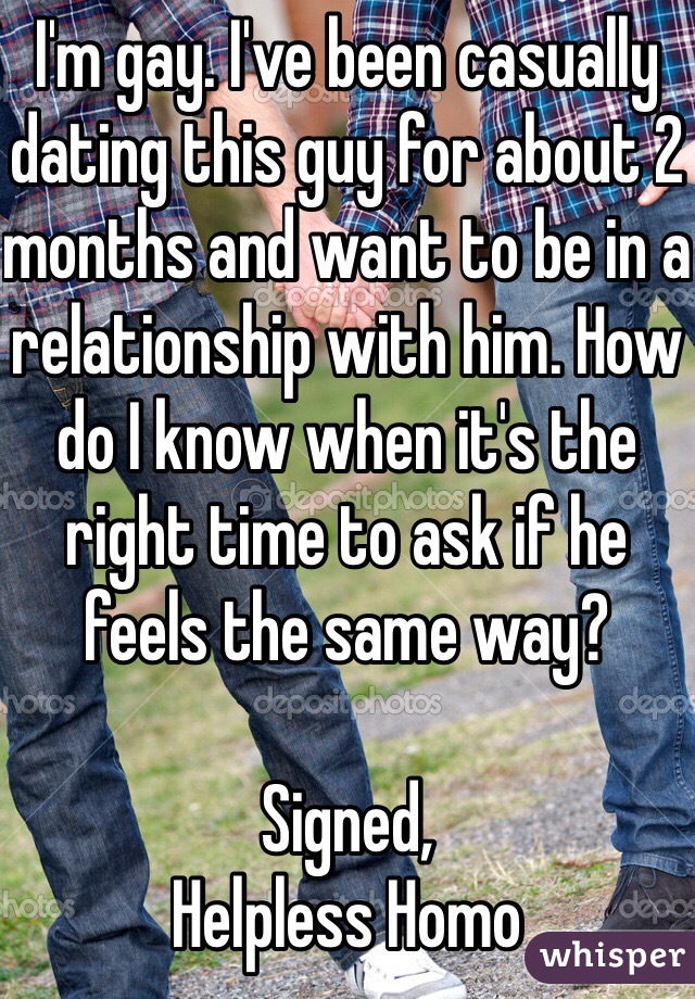 I'm gay. I've been casually dating this guy for about 2 months and want to be in a relationship with him. How do I know when it's the right time to ask if he feels the same way?

Signed,
Helpless Homo