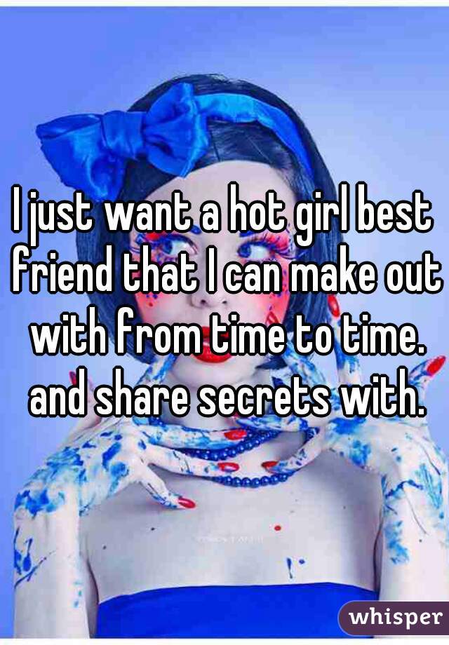 I just want a hot girl best friend that I can make out with from time to time. and share secrets with.