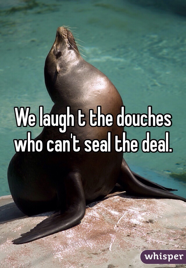 We laugh t the douches who can't seal the deal.