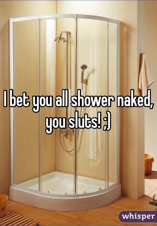 I bet you all shower naked, you sluts! ;) 