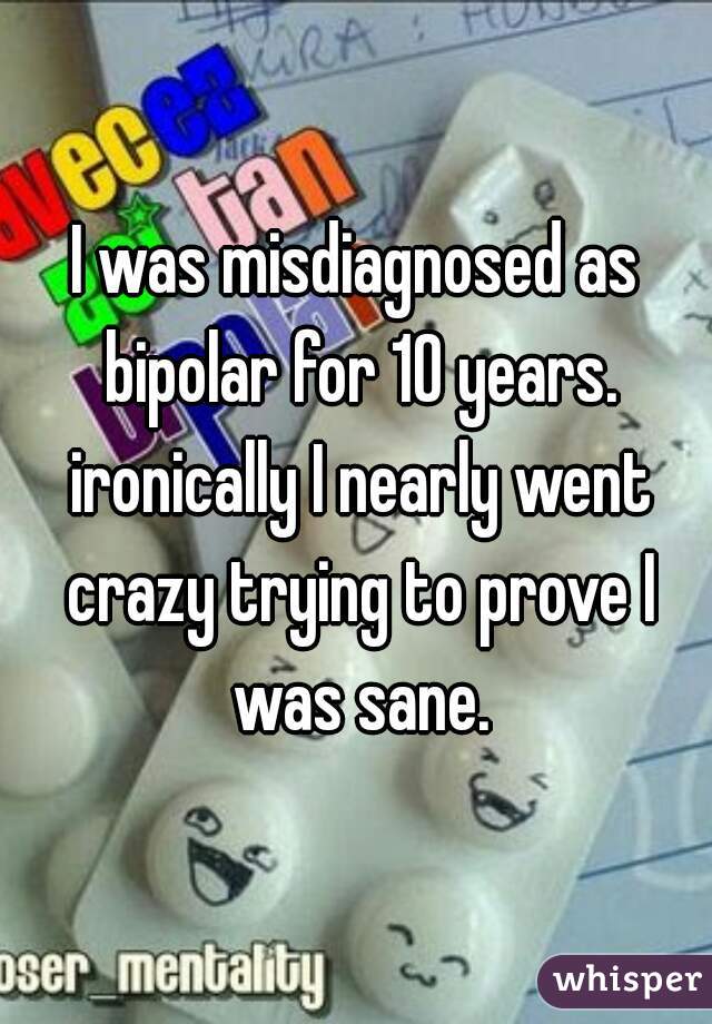 I was misdiagnosed as bipolar for 10 years. ironically I nearly went crazy trying to prove I was sane.