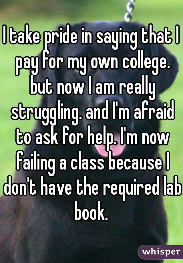 I take pride in saying that I pay for my own college. but now I am really struggling. and I'm afraid to ask for help. I'm now failing a class because I don't have the required lab book. 