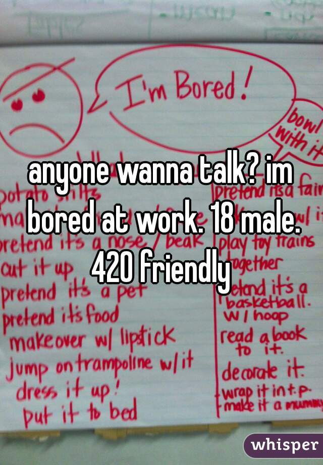 anyone wanna talk? im bored at work. 18 male. 420 friendly 