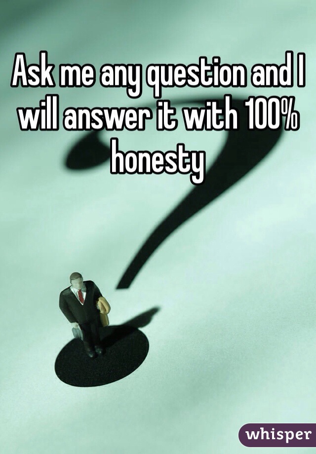 Ask me any question and I will answer it with 100% honesty 