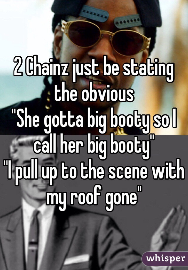 2 Chainz just be stating the obvious
"She gotta big booty so I call her big booty"
"I pull up to the scene with my roof gone"