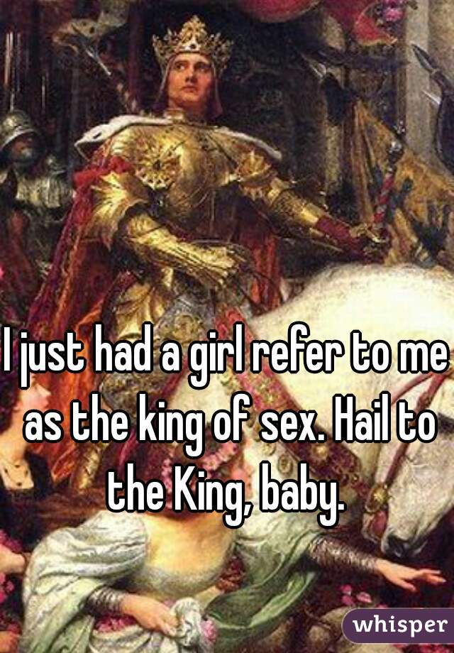 I just had a girl refer to me as the king of sex. Hail to the King, baby. 