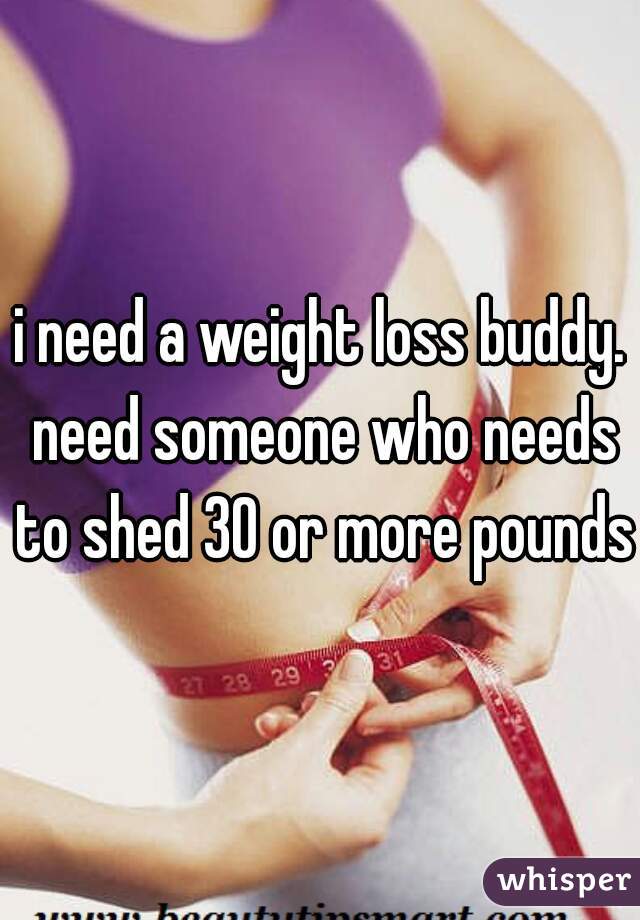 i need a weight loss buddy. need someone who needs to shed 30 or more pounds