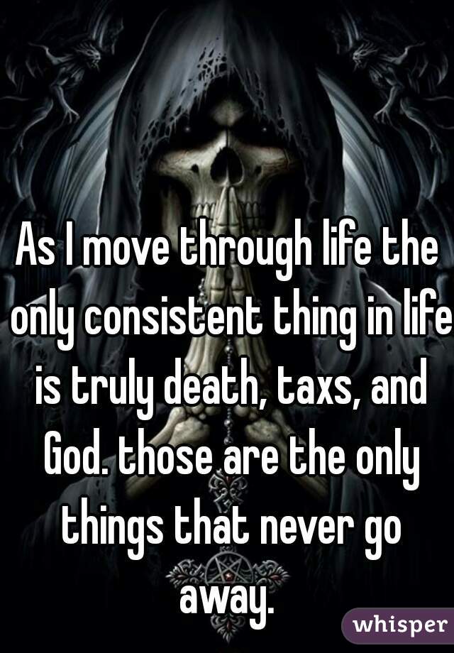 As I move through life the only consistent thing in life is truly death, taxs, and God. those are the only things that never go away. 
