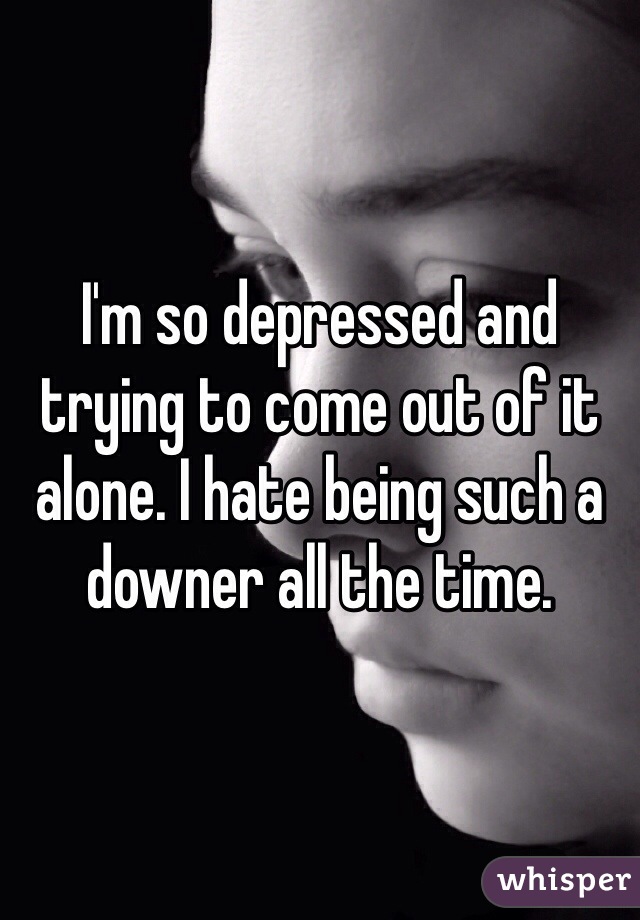I'm so depressed and trying to come out of it alone. I hate being such a downer all the time. 