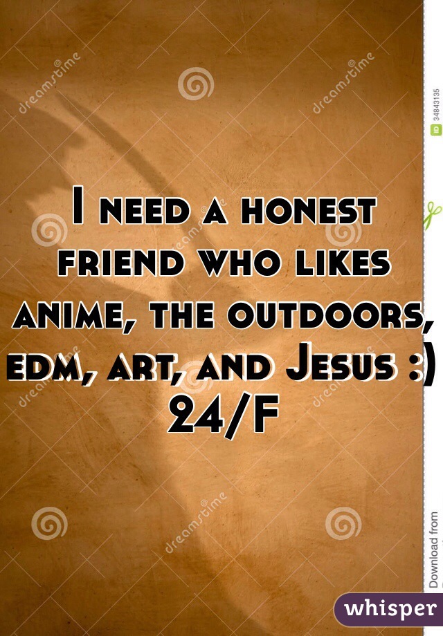 I need a honest friend who likes anime, the outdoors, edm, art, and Jesus :) 24/F