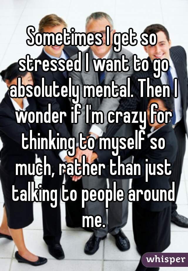 Sometimes I get so stressed I want to go absolutely mental. Then I wonder if I'm crazy for thinking to myself so much, rather than just talking to people around me.