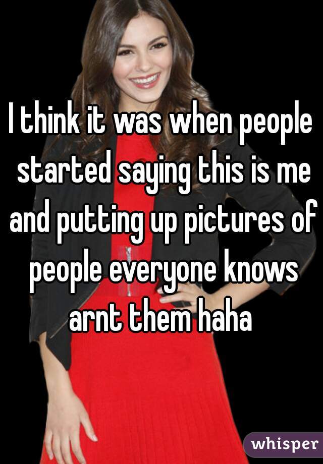 I think it was when people started saying this is me and putting up pictures of people everyone knows arnt them haha 