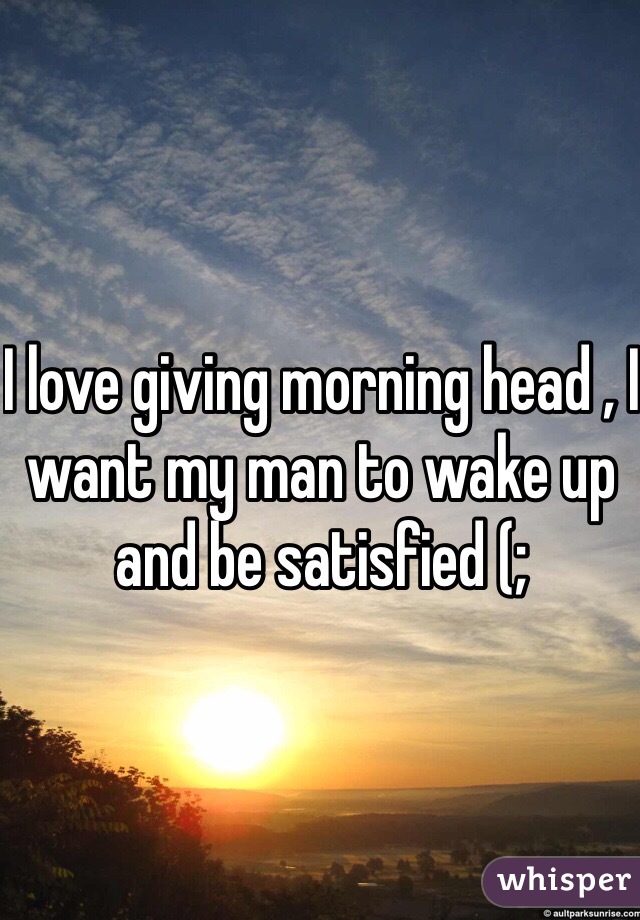 I love giving morning head , I want my man to wake up and be satisfied (;