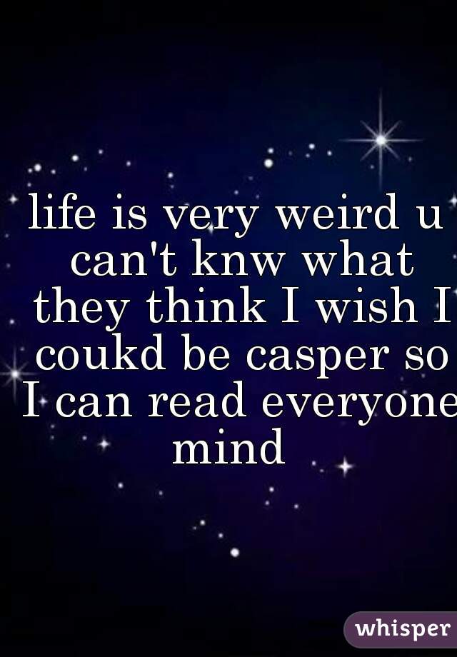 life is very weird u can't knw what they think I wish I coukd be casper so I can read everyone mind  