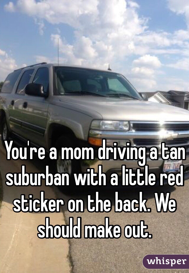 You're a mom driving a tan suburban with a little red sticker on the back. We should make out. 