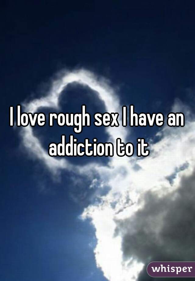 I love rough sex I have an addiction to it
