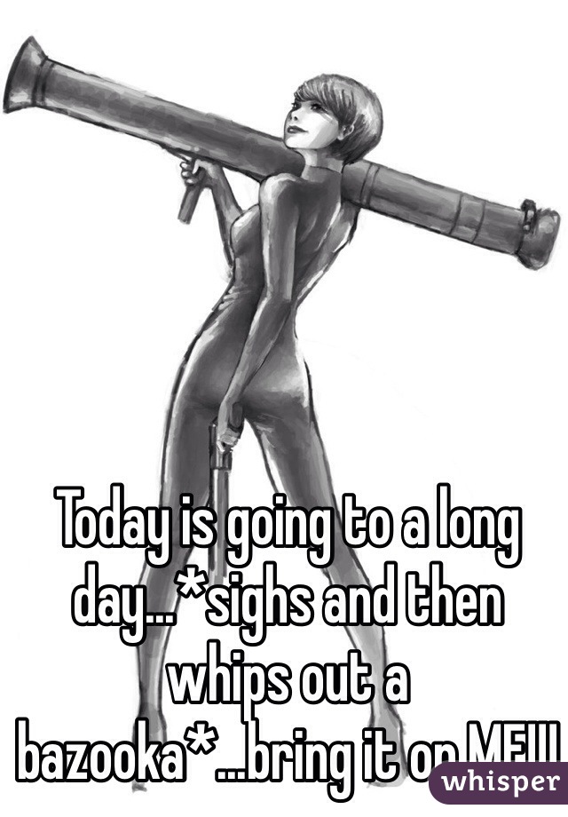 Today is going to a long day...*sighs and then whips out a bazooka*...bring it on MF!!!