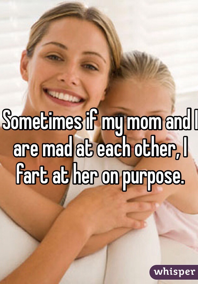 Sometimes if my mom and I are mad at each other, I fart at her on purpose.