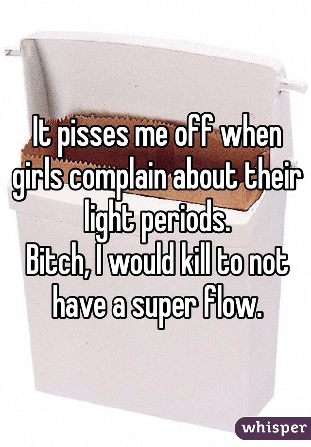 It pisses me off when girls complain about their light periods. 
Bitch, I would kill to not have a super flow. 
