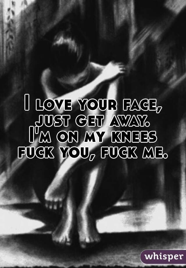 I love your face,
just get away.
I'm on my knees
fuck you, fuck me.