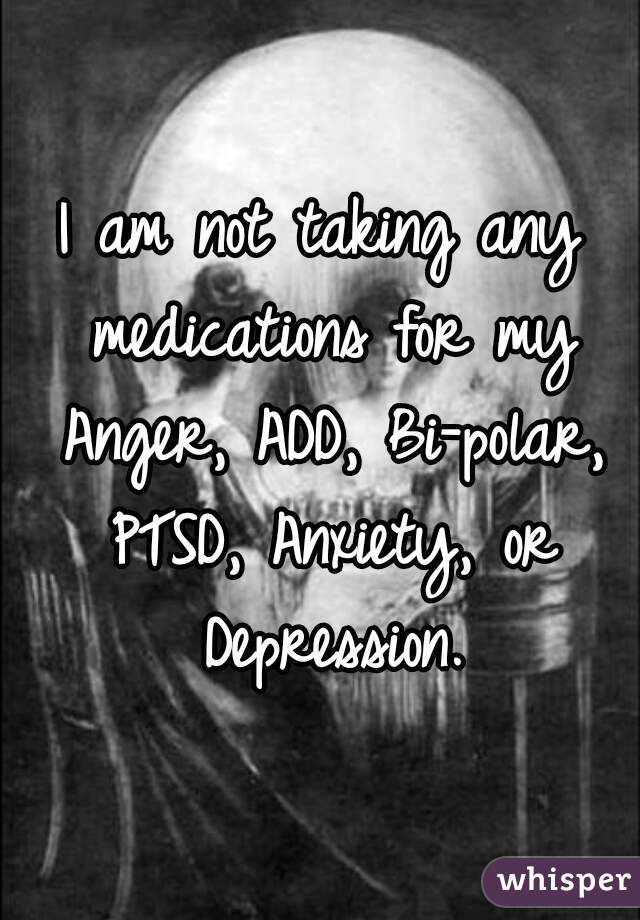 I am not taking any medications for my Anger, ADD, Bi-polar, PTSD, Anxiety, or Depression.