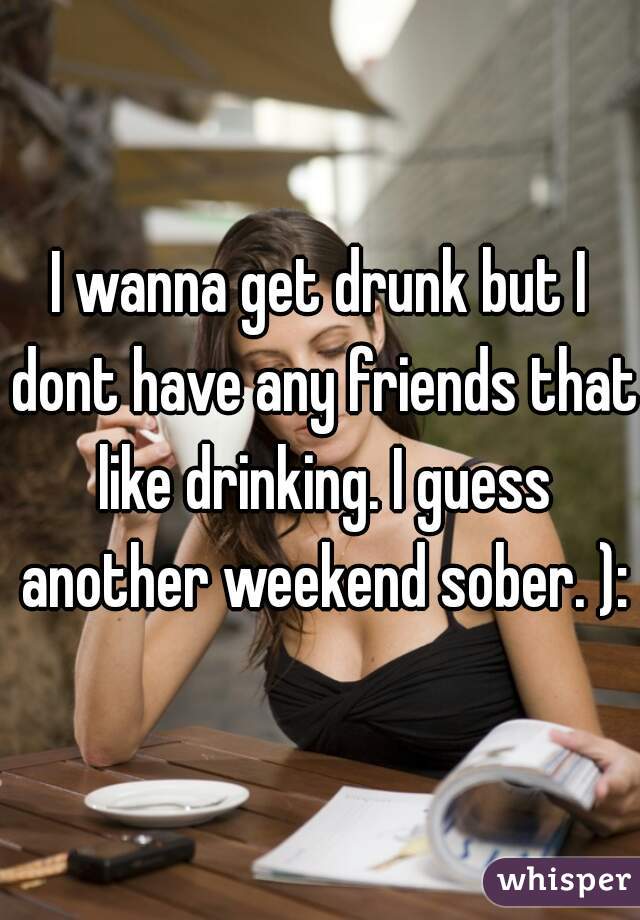 I wanna get drunk but I dont have any friends that like drinking. I guess another weekend sober. ):