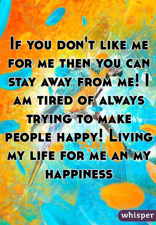 If you don't like me for me then you can stay away from me! I am tired of always trying to make people happy! Living my life for me an my happiness 