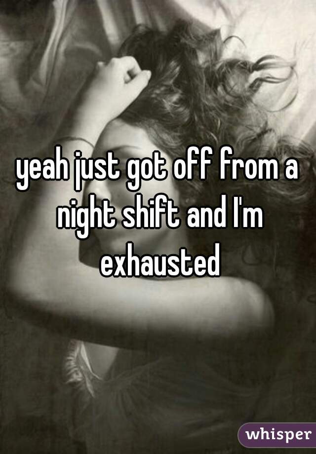 yeah just got off from a night shift and I'm exhausted
