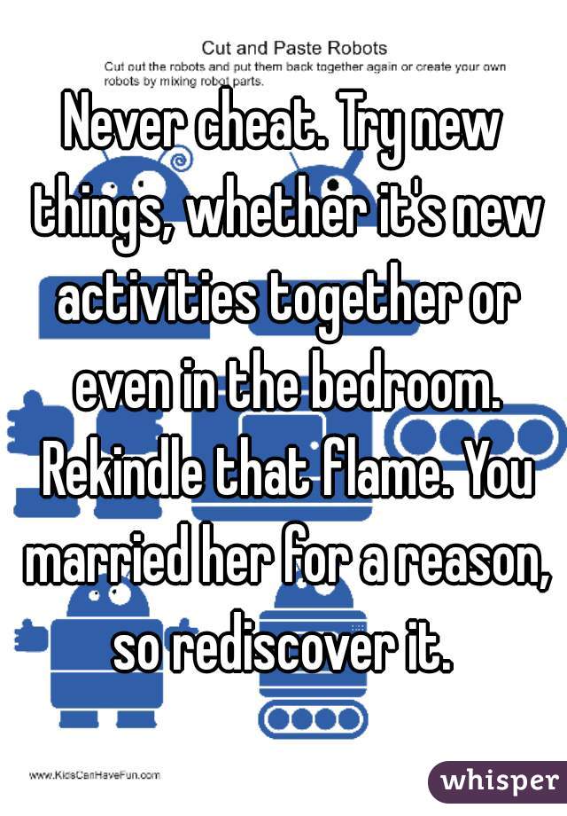 Never cheat. Try new things, whether it's new activities together or even in the bedroom. Rekindle that flame. You married her for a reason, so rediscover it. 