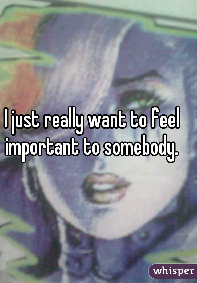 I just really want to feel important to somebody. 