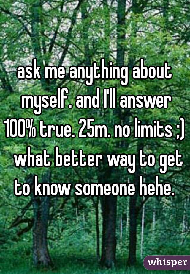 ask me anything about myself. and I'll answer 100% true. 25m. no limits ;)   what better way to get to know someone hehe. 
